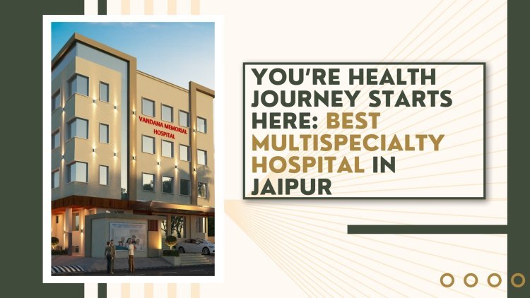 You’re Health Journey Starts Here: Best Multispecialty Hospital in Jaipur