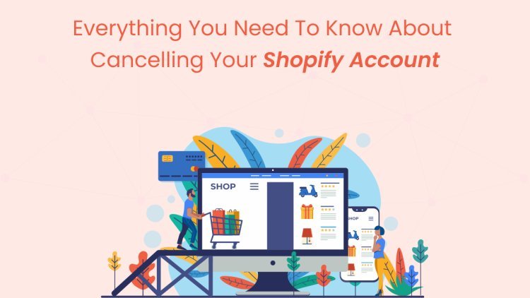 Everything You Need to Know About Cancelling Your Shopify Account